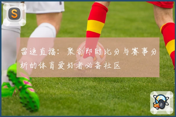 雷速直播:聚合即时比分与赛事分析的体育爱好者必备社区