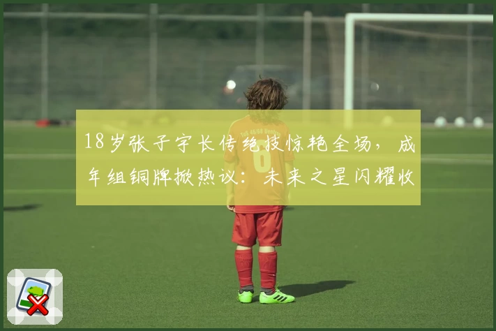 18岁张子宇长传绝技惊艳全场,成年组铜牌掀热议:未来之星闪耀收官!