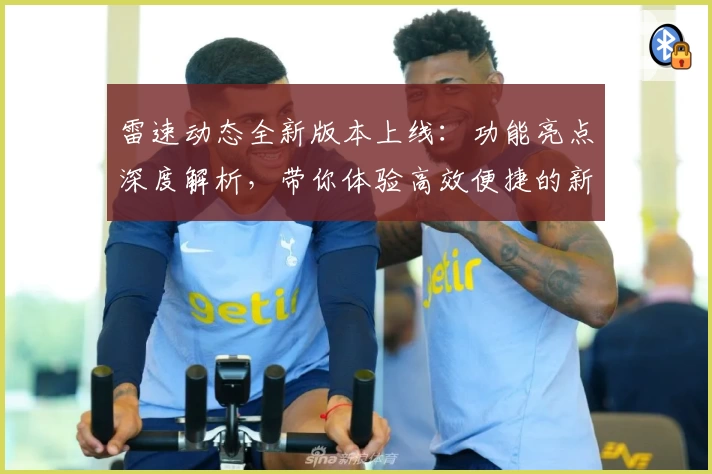 雷速动态全新版本上线:功能亮点深度解析,带你体验高效便捷的新变化